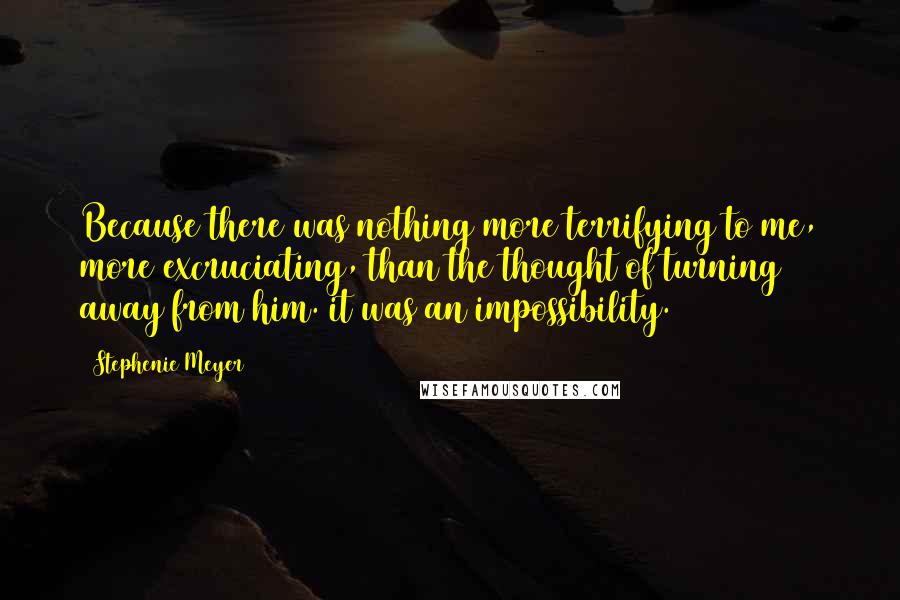 Stephenie Meyer Quotes: Because there was nothing more terrifying to me, more excruciating, than the thought of turning away from him. it was an impossibility.