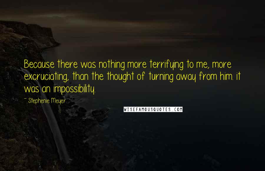 Stephenie Meyer Quotes: Because there was nothing more terrifying to me, more excruciating, than the thought of turning away from him. it was an impossibility.