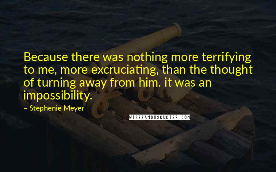 Stephenie Meyer Quotes: Because there was nothing more terrifying to me, more excruciating, than the thought of turning away from him. it was an impossibility.