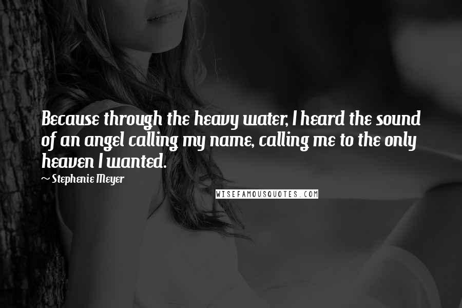 Stephenie Meyer Quotes: Because through the heavy water, I heard the sound of an angel calling my name, calling me to the only heaven I wanted.