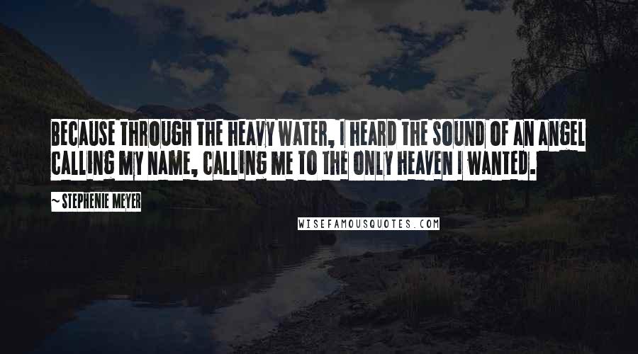 Stephenie Meyer Quotes: Because through the heavy water, I heard the sound of an angel calling my name, calling me to the only heaven I wanted.