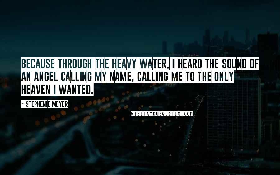 Stephenie Meyer Quotes: Because through the heavy water, I heard the sound of an angel calling my name, calling me to the only heaven I wanted.