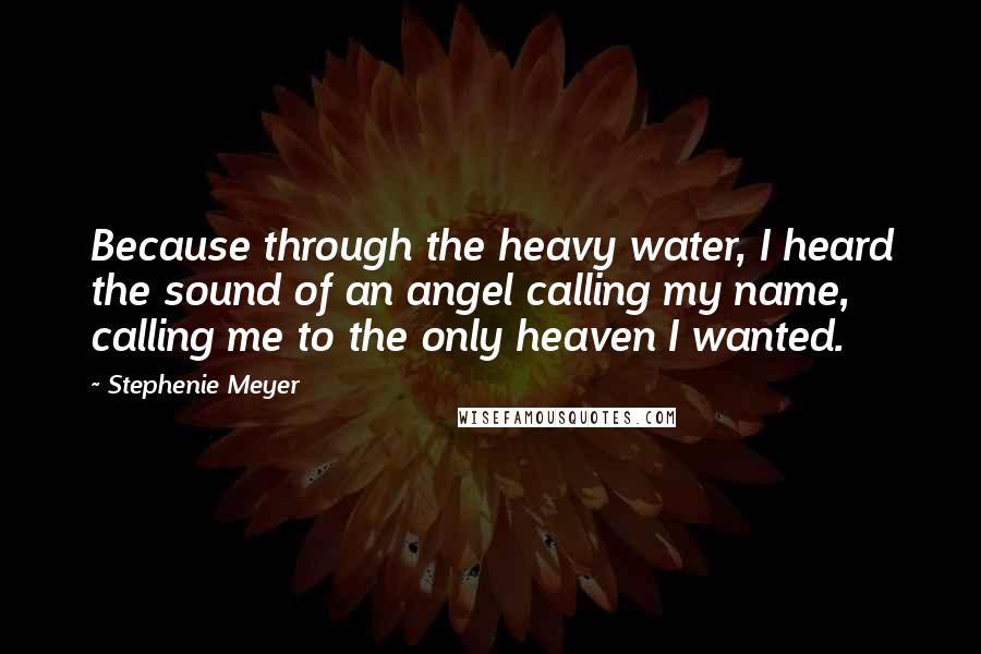 Stephenie Meyer Quotes: Because through the heavy water, I heard the sound of an angel calling my name, calling me to the only heaven I wanted.