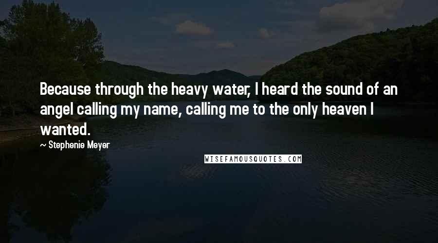 Stephenie Meyer Quotes: Because through the heavy water, I heard the sound of an angel calling my name, calling me to the only heaven I wanted.