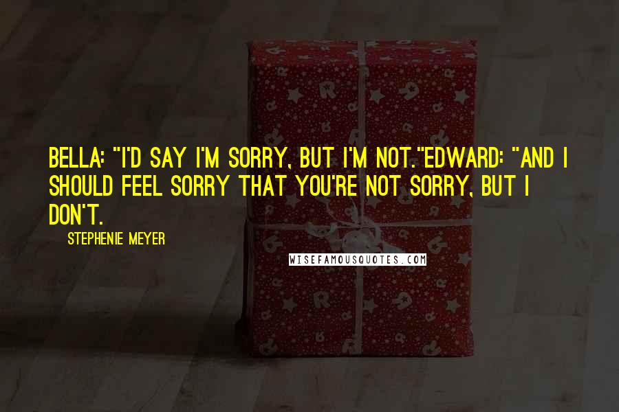 Stephenie Meyer Quotes: Bella: "I'd say I'm sorry, but I'm not."Edward: "And I should feel sorry that you're not sorry, but I don't.