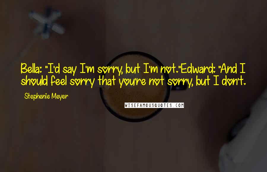 Stephenie Meyer Quotes: Bella: "I'd say I'm sorry, but I'm not."Edward: "And I should feel sorry that you're not sorry, but I don't.