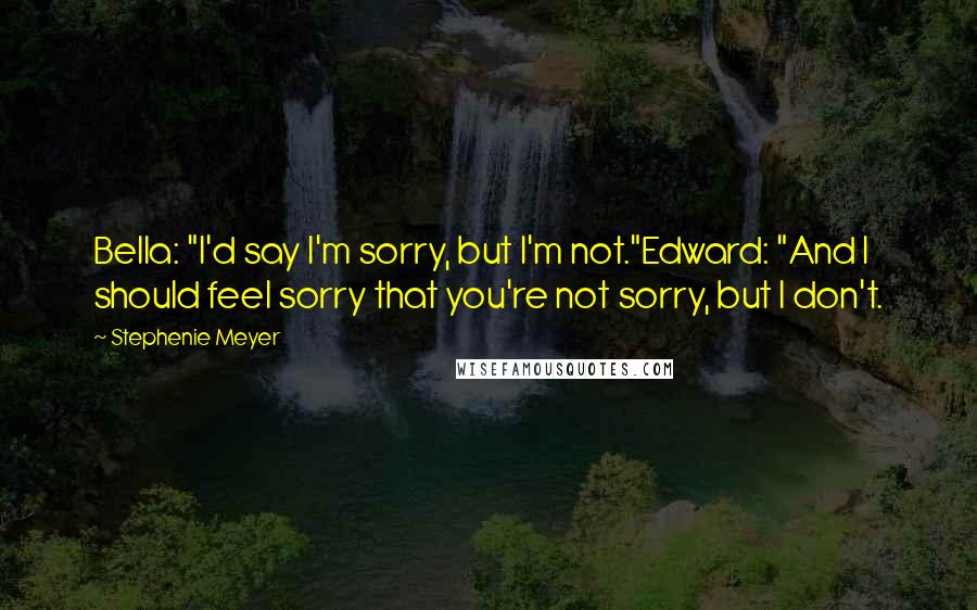 Stephenie Meyer Quotes: Bella: "I'd say I'm sorry, but I'm not."Edward: "And I should feel sorry that you're not sorry, but I don't.