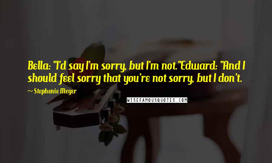 Stephenie Meyer Quotes: Bella: "I'd say I'm sorry, but I'm not."Edward: "And I should feel sorry that you're not sorry, but I don't.