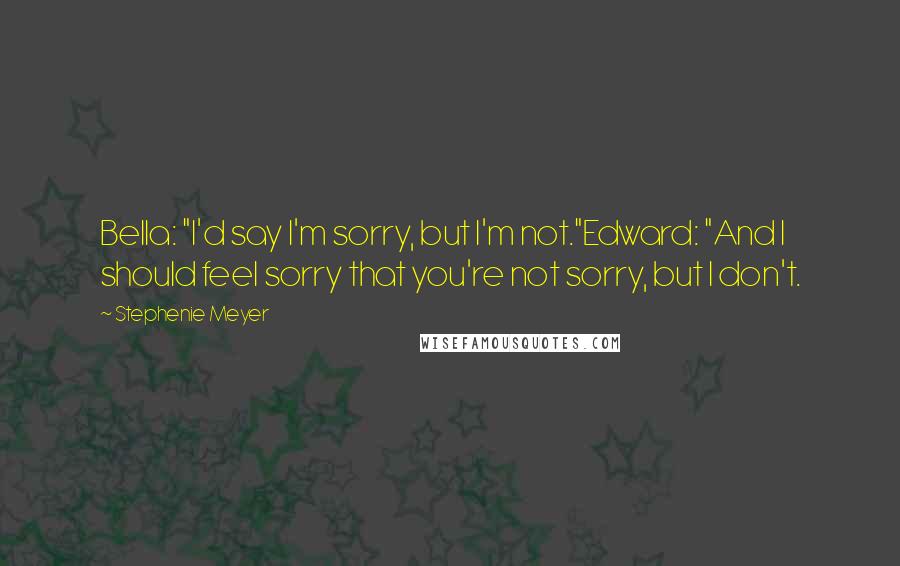 Stephenie Meyer Quotes: Bella: "I'd say I'm sorry, but I'm not."Edward: "And I should feel sorry that you're not sorry, but I don't.