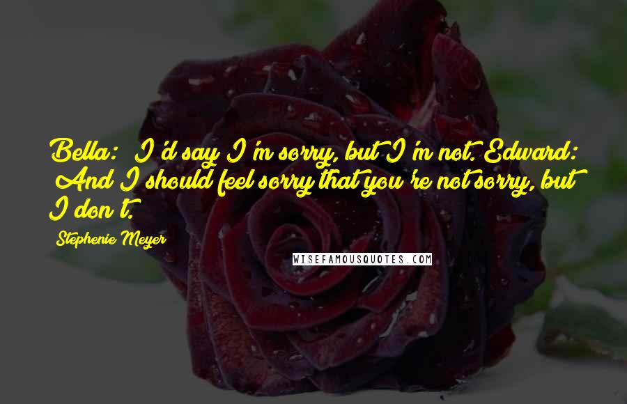 Stephenie Meyer Quotes: Bella: "I'd say I'm sorry, but I'm not."Edward: "And I should feel sorry that you're not sorry, but I don't.