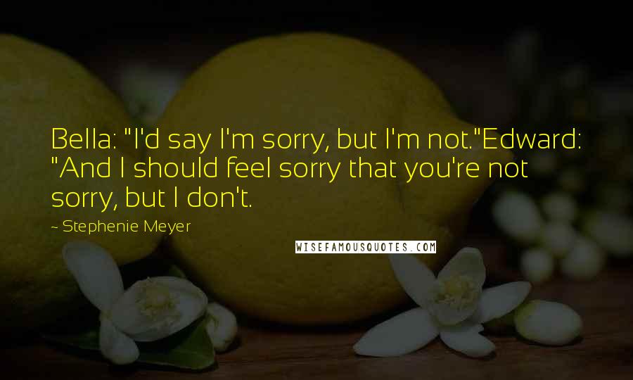 Stephenie Meyer Quotes: Bella: "I'd say I'm sorry, but I'm not."Edward: "And I should feel sorry that you're not sorry, but I don't.