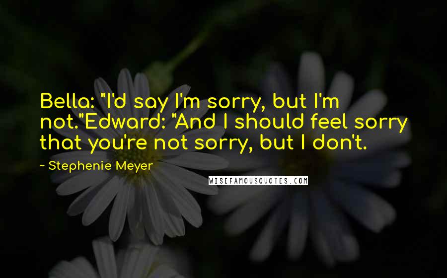 Stephenie Meyer Quotes: Bella: "I'd say I'm sorry, but I'm not."Edward: "And I should feel sorry that you're not sorry, but I don't.