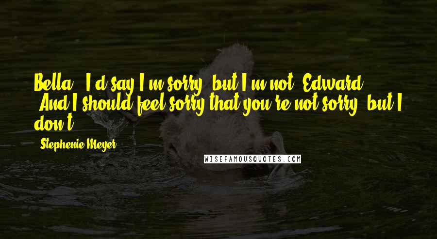 Stephenie Meyer Quotes: Bella: "I'd say I'm sorry, but I'm not."Edward: "And I should feel sorry that you're not sorry, but I don't.