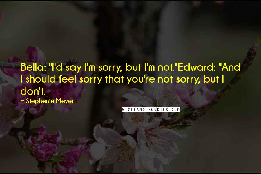 Stephenie Meyer Quotes: Bella: "I'd say I'm sorry, but I'm not."Edward: "And I should feel sorry that you're not sorry, but I don't.