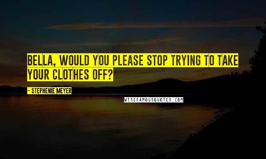 Stephenie Meyer Quotes: Bella, would you please stop trying to take your clothes off?