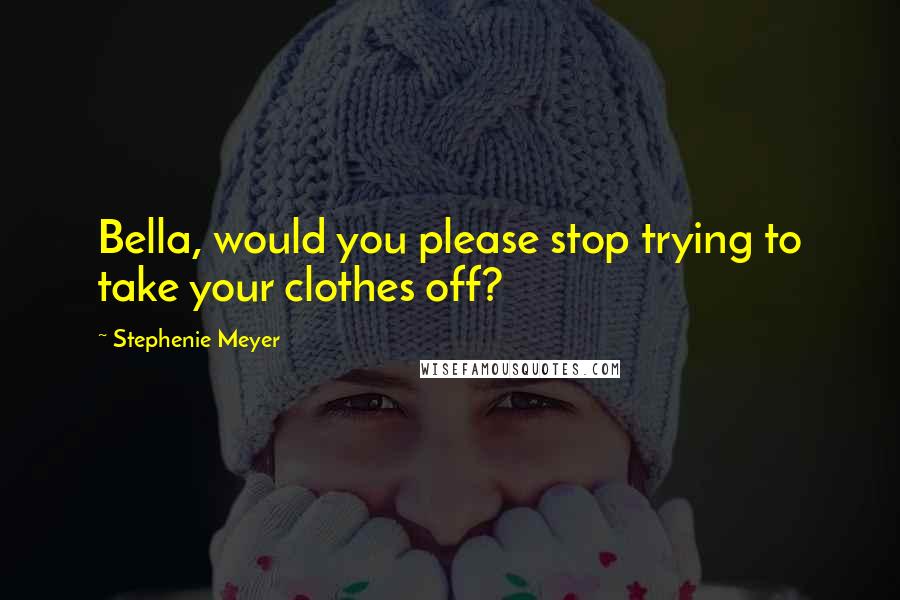 Stephenie Meyer Quotes: Bella, would you please stop trying to take your clothes off?