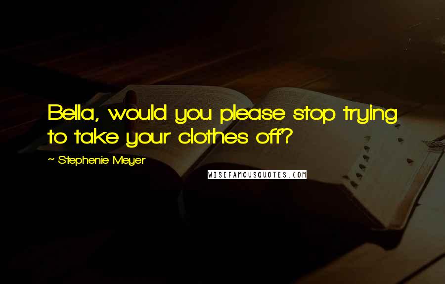 Stephenie Meyer Quotes: Bella, would you please stop trying to take your clothes off?