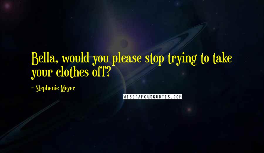 Stephenie Meyer Quotes: Bella, would you please stop trying to take your clothes off?