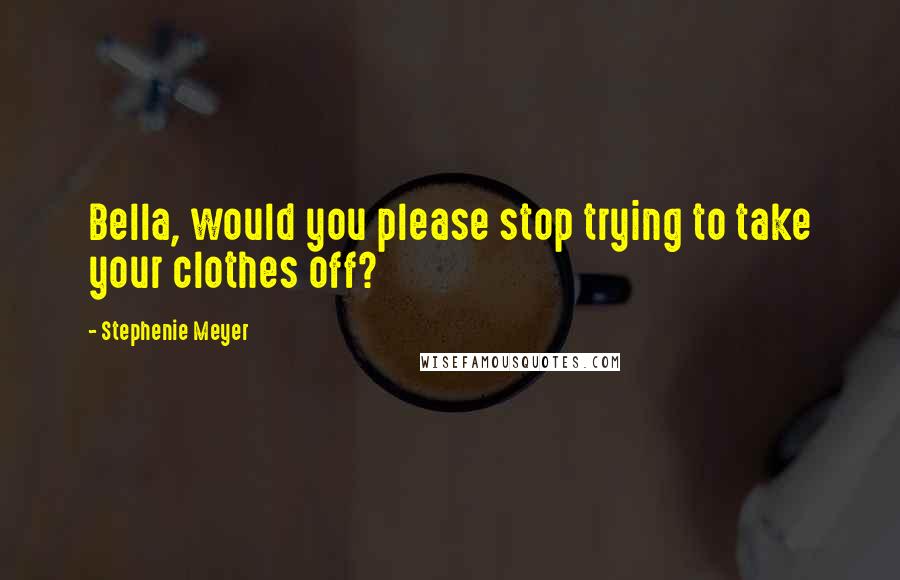 Stephenie Meyer Quotes: Bella, would you please stop trying to take your clothes off?