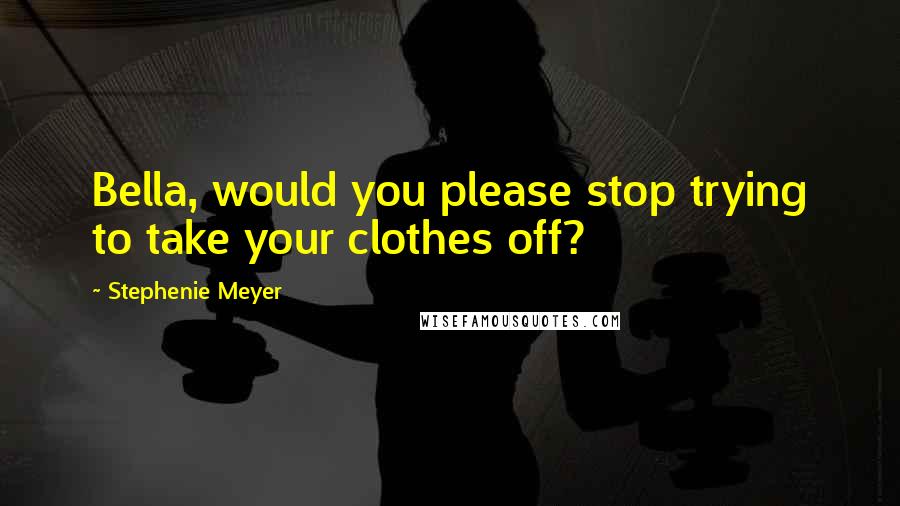 Stephenie Meyer Quotes: Bella, would you please stop trying to take your clothes off?