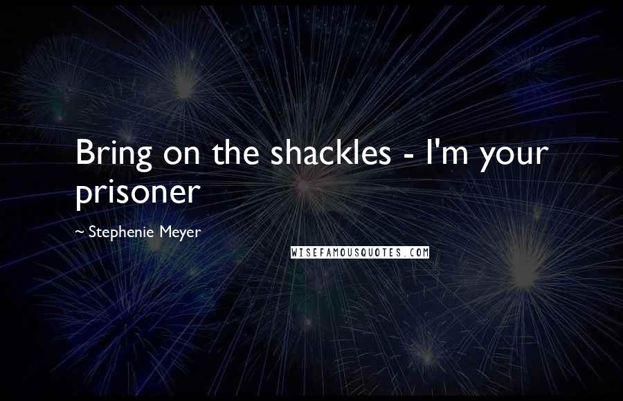 Stephenie Meyer Quotes: Bring on the shackles - I'm your prisoner