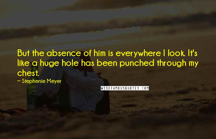 Stephenie Meyer Quotes: But the absence of him is everywhere I look. It's like a huge hole has been punched through my chest.