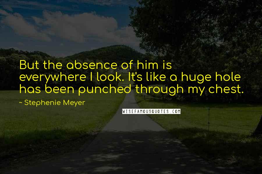 Stephenie Meyer Quotes: But the absence of him is everywhere I look. It's like a huge hole has been punched through my chest.