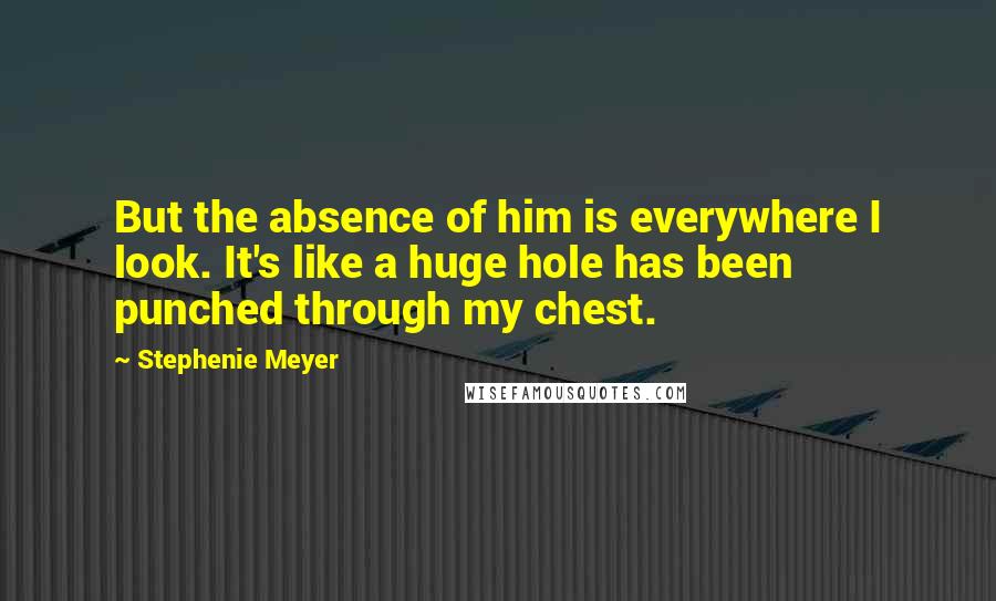 Stephenie Meyer Quotes: But the absence of him is everywhere I look. It's like a huge hole has been punched through my chest.