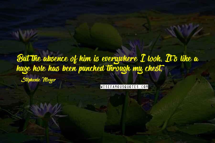 Stephenie Meyer Quotes: But the absence of him is everywhere I look. It's like a huge hole has been punched through my chest.