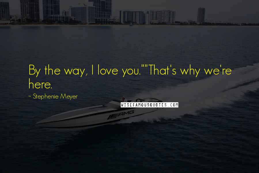 Stephenie Meyer Quotes: By the way, I love you.""That's why we're here.