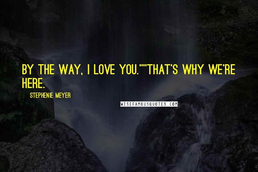 Stephenie Meyer Quotes: By the way, I love you.""That's why we're here.