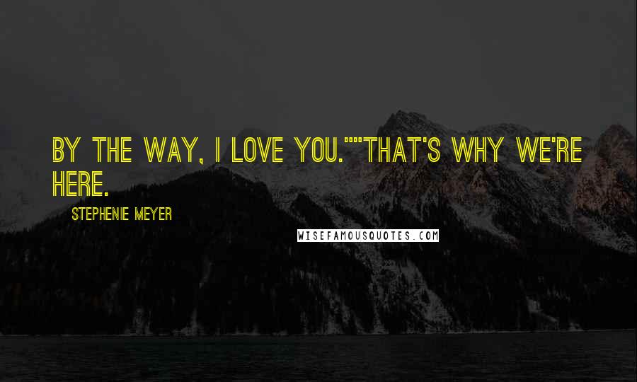 Stephenie Meyer Quotes: By the way, I love you.""That's why we're here.