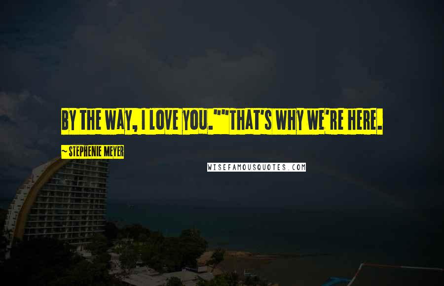 Stephenie Meyer Quotes: By the way, I love you.""That's why we're here.