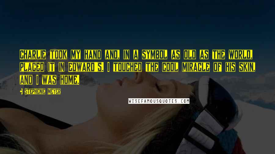 Stephenie Meyer Quotes: Charlie took my hand and, in a symbol as old as the world, placed it in Edward's. I touched the cool miracle of his skin, and I was home.