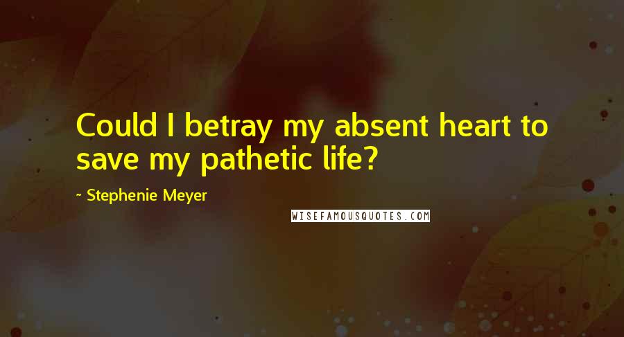 Stephenie Meyer Quotes: Could I betray my absent heart to save my pathetic life?