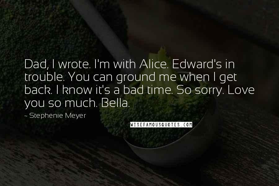 Stephenie Meyer Quotes: Dad, I wrote. I'm with Alice. Edward's in trouble. You can ground me when I get back. I know it's a bad time. So sorry. Love you so much. Bella.