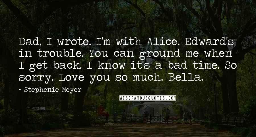 Stephenie Meyer Quotes: Dad, I wrote. I'm with Alice. Edward's in trouble. You can ground me when I get back. I know it's a bad time. So sorry. Love you so much. Bella.