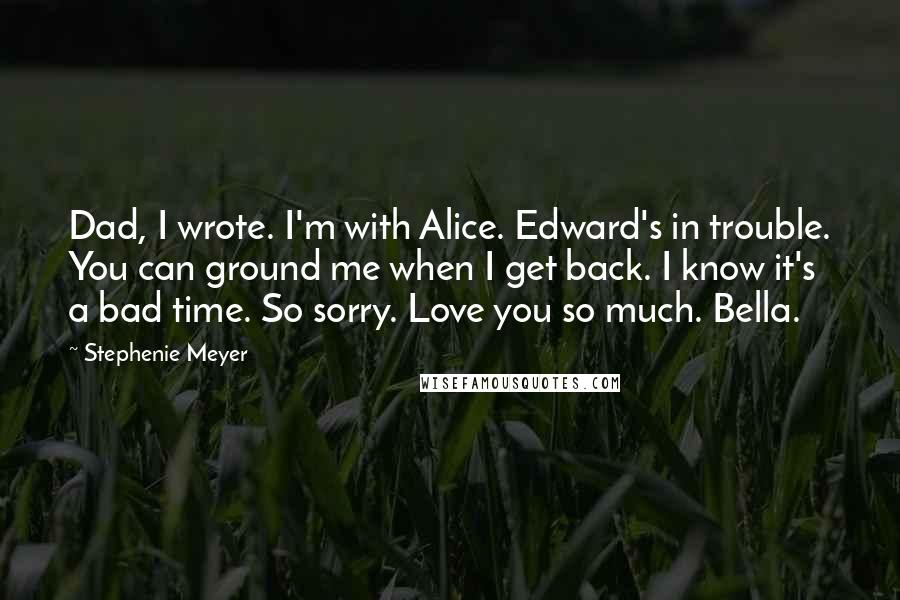 Stephenie Meyer Quotes: Dad, I wrote. I'm with Alice. Edward's in trouble. You can ground me when I get back. I know it's a bad time. So sorry. Love you so much. Bella.