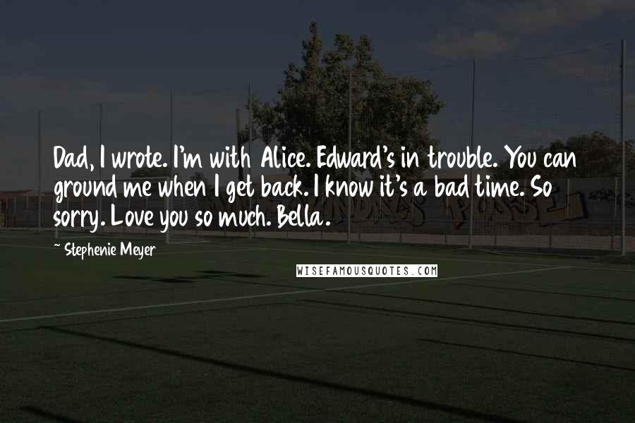 Stephenie Meyer Quotes: Dad, I wrote. I'm with Alice. Edward's in trouble. You can ground me when I get back. I know it's a bad time. So sorry. Love you so much. Bella.