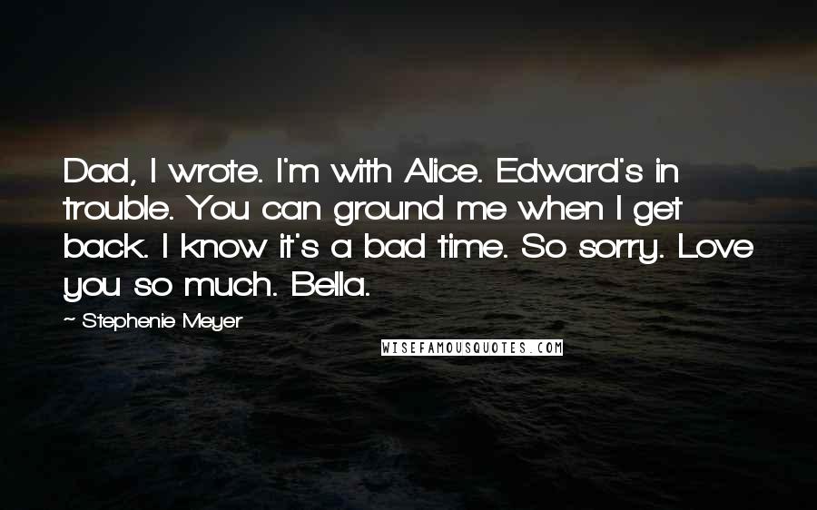 Stephenie Meyer Quotes: Dad, I wrote. I'm with Alice. Edward's in trouble. You can ground me when I get back. I know it's a bad time. So sorry. Love you so much. Bella.