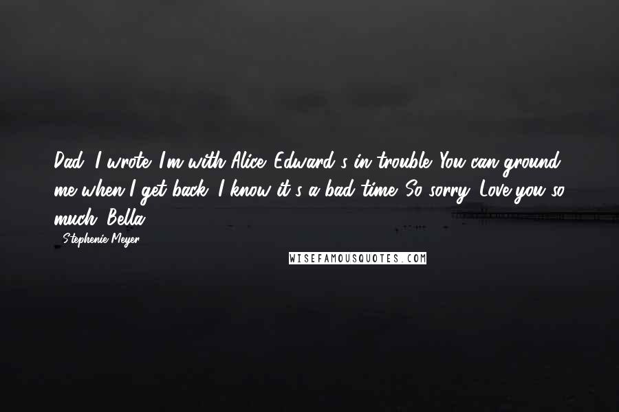 Stephenie Meyer Quotes: Dad, I wrote. I'm with Alice. Edward's in trouble. You can ground me when I get back. I know it's a bad time. So sorry. Love you so much. Bella.