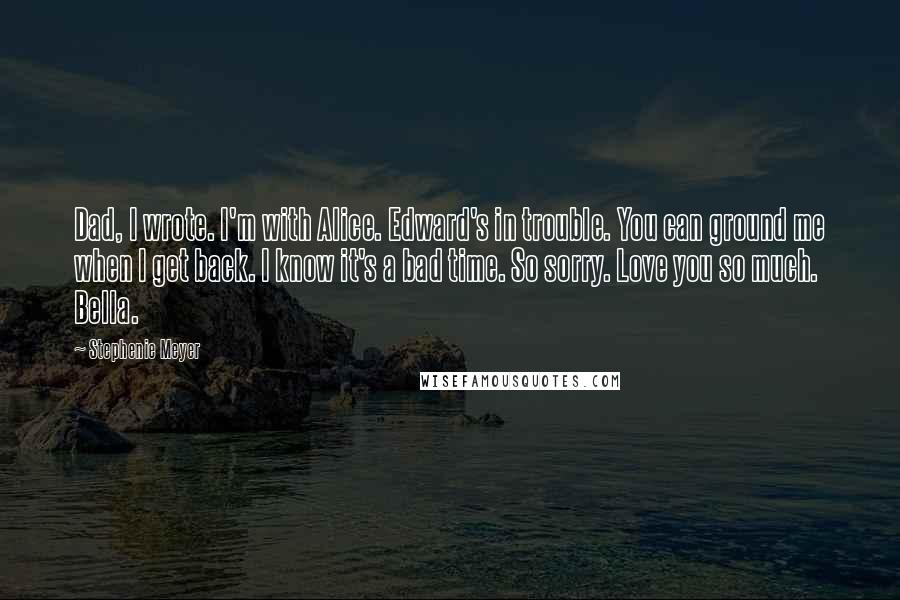 Stephenie Meyer Quotes: Dad, I wrote. I'm with Alice. Edward's in trouble. You can ground me when I get back. I know it's a bad time. So sorry. Love you so much. Bella.