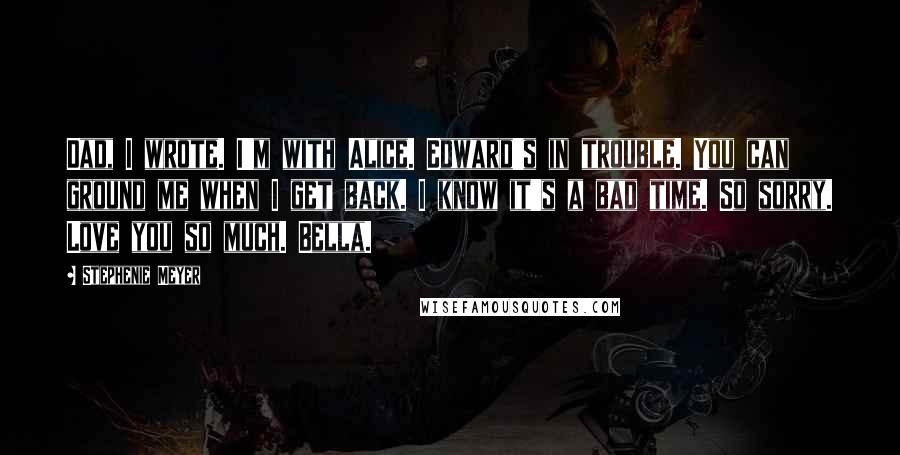 Stephenie Meyer Quotes: Dad, I wrote. I'm with Alice. Edward's in trouble. You can ground me when I get back. I know it's a bad time. So sorry. Love you so much. Bella.