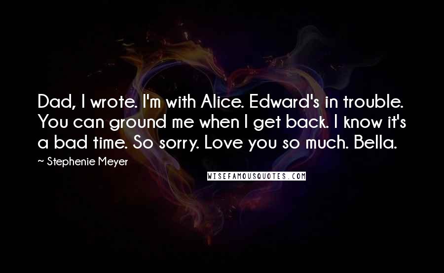 Stephenie Meyer Quotes: Dad, I wrote. I'm with Alice. Edward's in trouble. You can ground me when I get back. I know it's a bad time. So sorry. Love you so much. Bella.