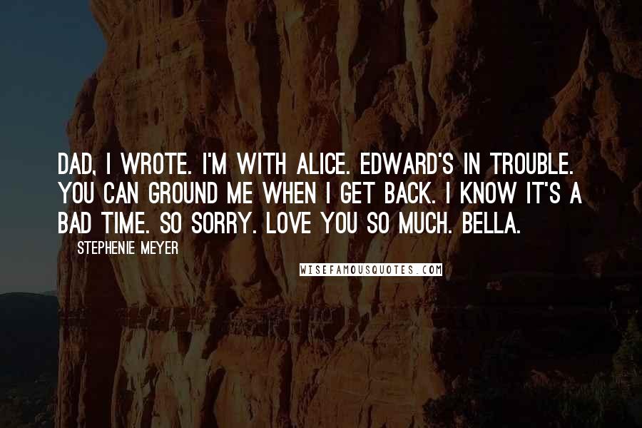 Stephenie Meyer Quotes: Dad, I wrote. I'm with Alice. Edward's in trouble. You can ground me when I get back. I know it's a bad time. So sorry. Love you so much. Bella.