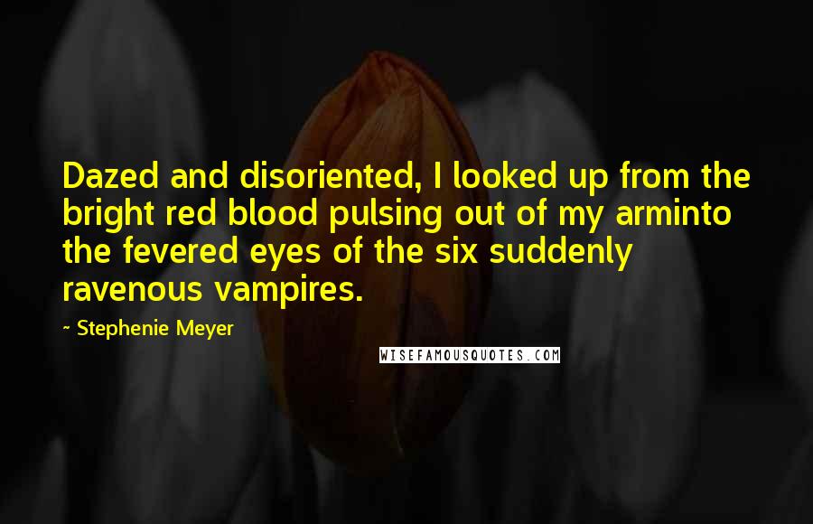Stephenie Meyer Quotes: Dazed and disoriented, I looked up from the bright red blood pulsing out of my arminto the fevered eyes of the six suddenly ravenous vampires.