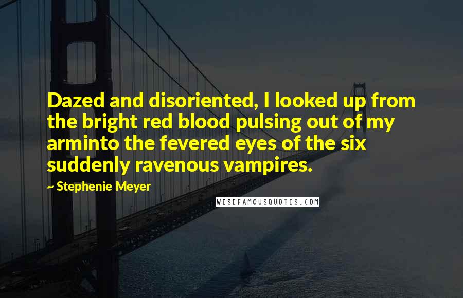 Stephenie Meyer Quotes: Dazed and disoriented, I looked up from the bright red blood pulsing out of my arminto the fevered eyes of the six suddenly ravenous vampires.