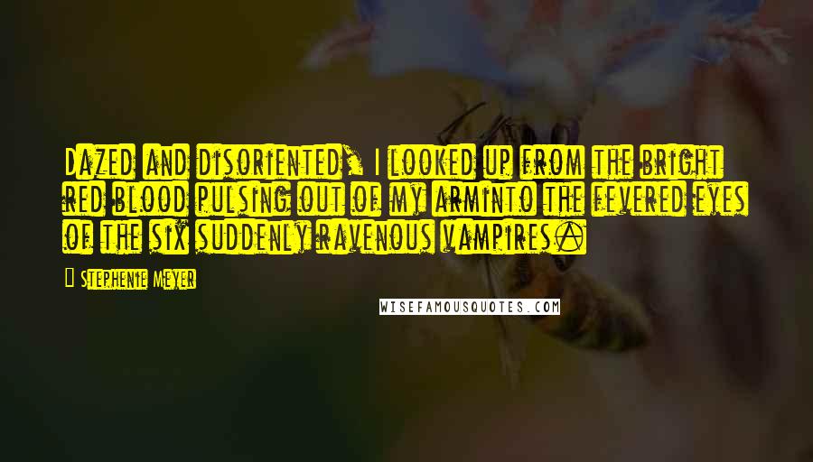 Stephenie Meyer Quotes: Dazed and disoriented, I looked up from the bright red blood pulsing out of my arminto the fevered eyes of the six suddenly ravenous vampires.