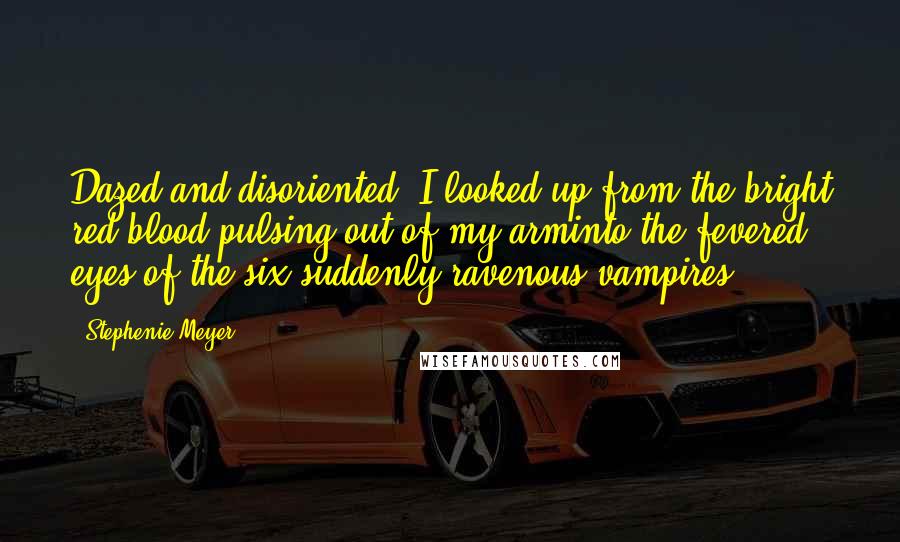 Stephenie Meyer Quotes: Dazed and disoriented, I looked up from the bright red blood pulsing out of my arminto the fevered eyes of the six suddenly ravenous vampires.