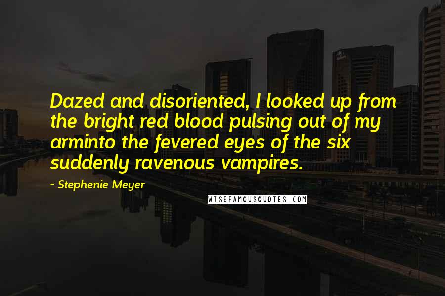 Stephenie Meyer Quotes: Dazed and disoriented, I looked up from the bright red blood pulsing out of my arminto the fevered eyes of the six suddenly ravenous vampires.